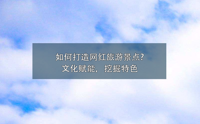 如何打造网红旅游景点?文化赋能,挖掘特色 如何打造网红旅游景点?文化赋能,挖掘特色